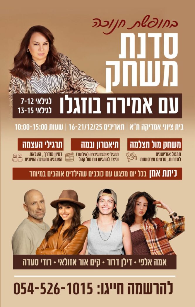 בחופשת חנוכה סנדת משחק עם אמירה בוזגלו לגילאי 7-12, 13-15 בית ציוני אמריקה| בין התאריכים 16-21/12/25| שעות 10:00-15:00 משחק מול מצלמה: תרגול אודישנים לסדרות, סרטים ופרסומות. תיאטרון ובמה: תרגילי אימפרוביזציה (אילתור), וכיצד להרגיש נח מול קהל. תרגילי העצמה: דמיון מודרך, העלאת האנרגיה וחשיבה חיובית. כיתת אמן - בכל יום מפגש עם כוכבים שהילדים אוהבים במיוחד. אמה אלפי| דילן דרור| קים אור אזולאי| רודי סעדה להרשמה חיגו: 054-5261015