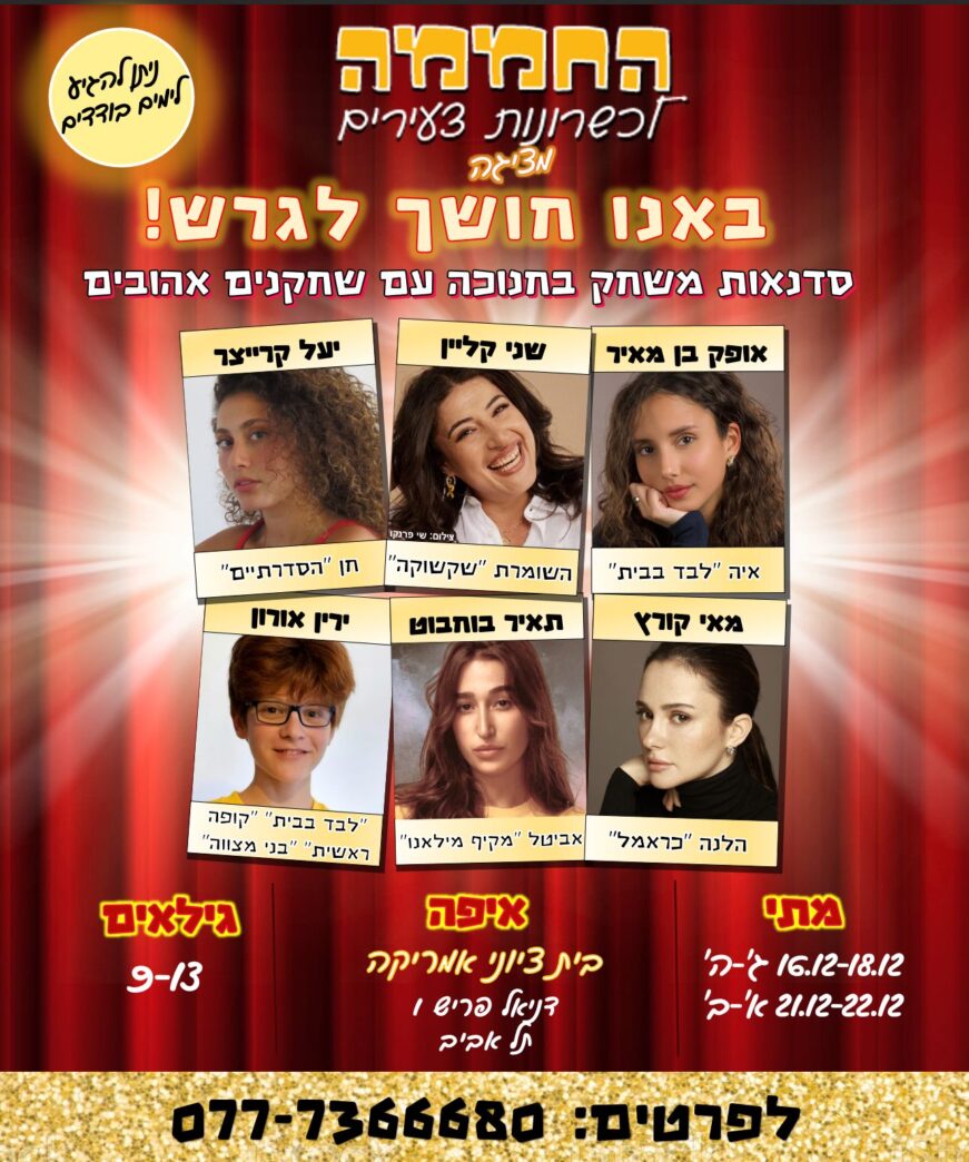 החממה לכשרונות צעירים מציגה: באנו חושך לגרש ! סדנאות משחק בחנוכה עם שחקנים אהובים. אופק בן מאיר - איה "לבד בבית" שני קליין - השומרת "שקשוקה" יעל קרייצר - חן "הסדרתיים" מאי קורץ - הלנה "כראמל" תאיר בוחבוט - אביטל "מקיף מילאנו" ירין אורון - "לבד בבית" , "קופה ראשית", "בני מצווה" מתי: 16.12-18.12 ג'-ה' 21.12-22.12 א'-ב' איפה: בית ציוני אמריקה דניאל פריש 1, תל אביב גילאים: 9-13