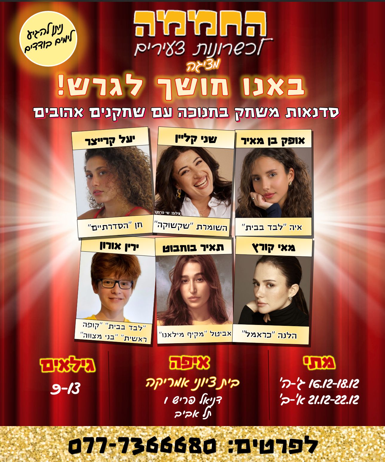 החממה לכשרונות צעירים מציגה: באנו חושך לגרש ! סדנאות משחק בחנוכה עם שחקנים אהובים. אופק בן מאיר - איה "לבד בבית" שני קליין - השומרת "שקשוקה" יעל קרייצר - חן "הסדרתיים" מאי קורץ - הלנה "כראמל" תאיר בוחבוט - אביטל "מקיף מילאנו" ירין אורון - "לבד בבית" , "קופה ראשית", "בני מצווה" מתי: 16.12-18.12 ג'-ה' 21.12-22.12 א'-ב' איפה: בית ציוני אמריקה דניאל פריש 1, תל אביב גילאים: 9-13