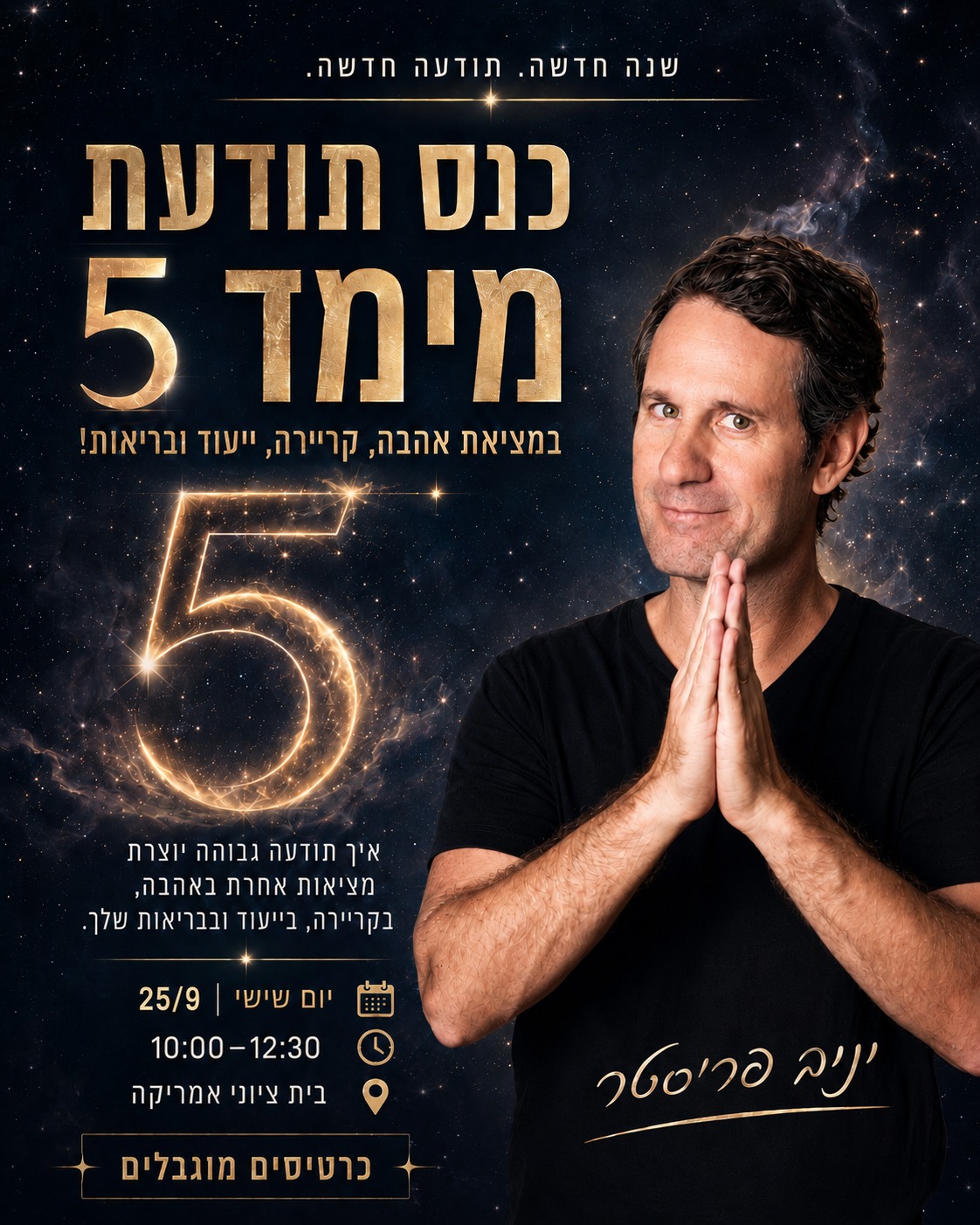 בנה חדשה , תודעה חדשה כנס תודעת מימד 5 במציאת אהבה, קריירה, ייעוד ובריאות איך תודעה גבוהה יוצרת מציאות אחרת באהבה, קריירה, ייעוד ובריאות שלך. יום שישי / 25/9/26 10:00-12:30 בית ציוני אמריקה כרטיסים מוגבלים יניב פריסטר